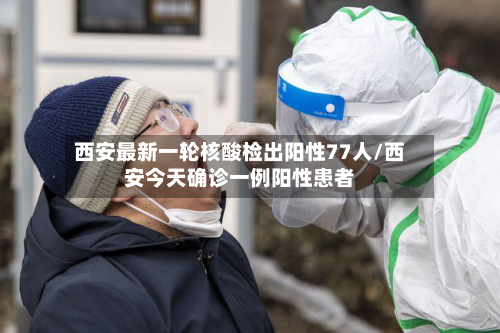 西安最新一轮核酸检出阳性77人/西安今天确诊一例阳性患者