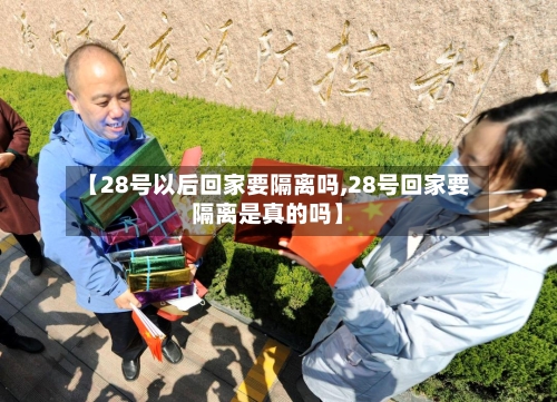 【28号以后回家要隔离吗,28号回家要隔离是真的吗】-第2张图片