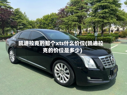 凯迪拉克的那个xts什么价位(凯迪拉克的价位是多少)