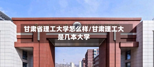 甘肃省理工大学怎么样/甘肃理工大是几本大学-第2张图片