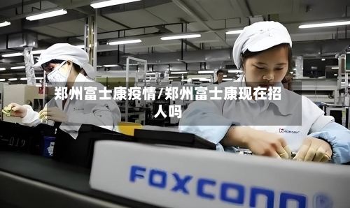 郑州富士康疫情/郑州富士康现在招人吗