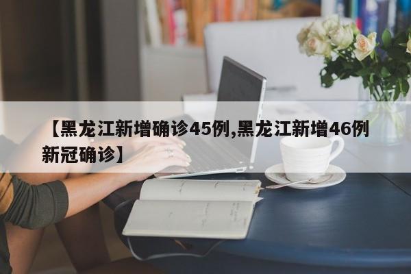 【黑龙江新增确诊45例,黑龙江新增46例新冠确诊】