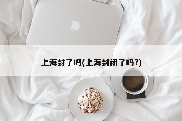 上海封了吗(上海封闭了吗?)
