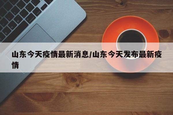 山东今天疫情最新消息/山东今天发布最新疫情