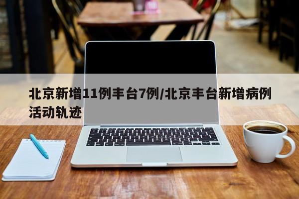 北京新增11例丰台7例/北京丰台新增病例活动轨迹