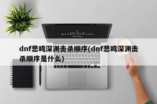 dnf悲鸣深渊击杀顺序(dnf悲鸣深渊击杀顺序是什么)