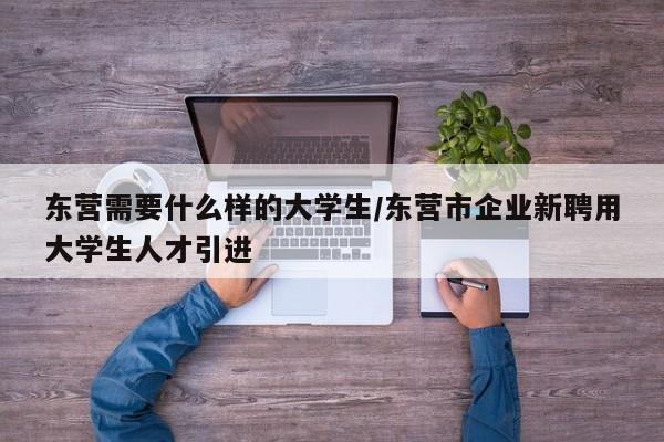 东营需要什么样的大学生/东营市企业新聘用大学生人才引进
