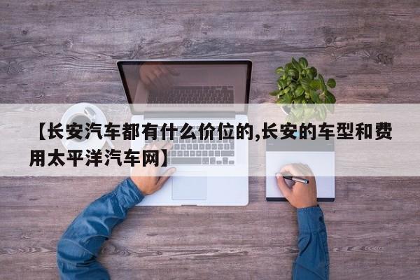 【长安汽车都有什么价位的,长安的车型和费用太平洋汽车网】
