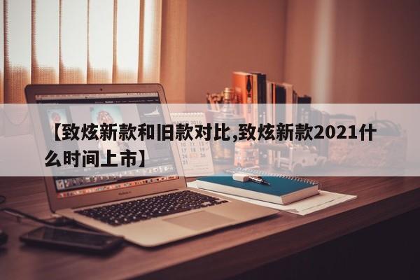 【致炫新款和旧款对比,致炫新款2021什么时间上市】