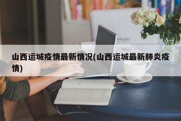 山西运城疫情最新情况(山西运城最新肺炎疫情)