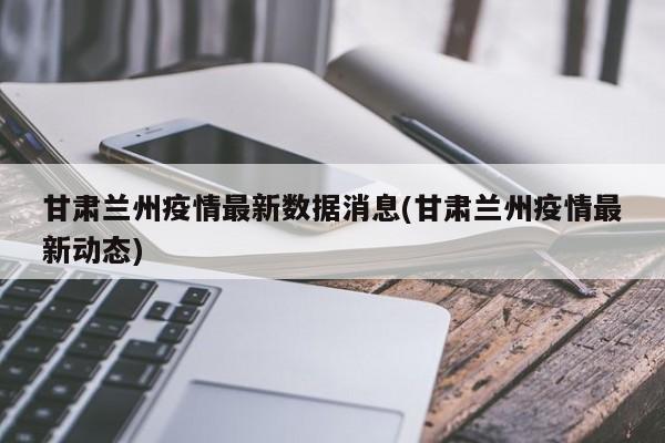 甘肃兰州疫情最新数据消息(甘肃兰州疫情最新动态)