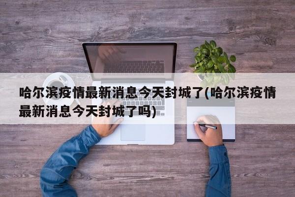 哈尔滨疫情最新消息今天封城了(哈尔滨疫情最新消息今天封城了吗)
