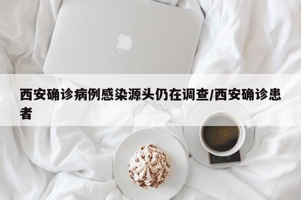 西安确诊病例感染源头仍在调查/西安确诊患者
