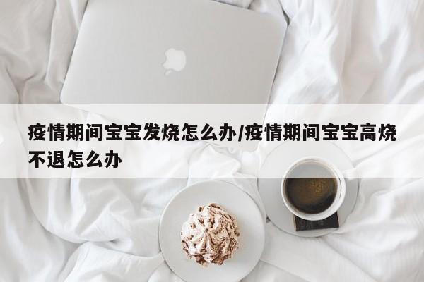 疫情期间宝宝发烧怎么办/疫情期间宝宝高烧不退怎么办