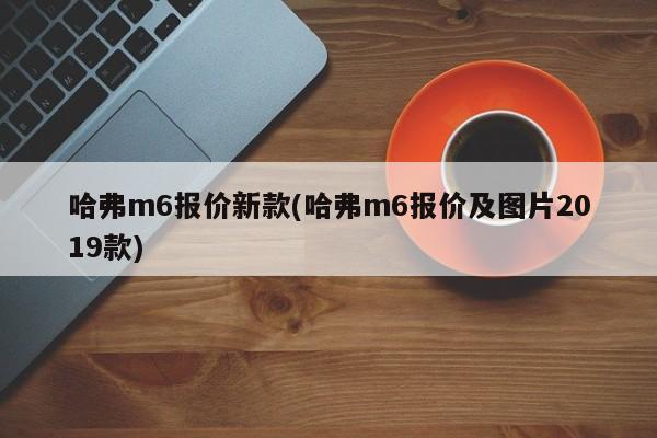 哈弗m6报价新款(哈弗m6报价及图片2019款)
