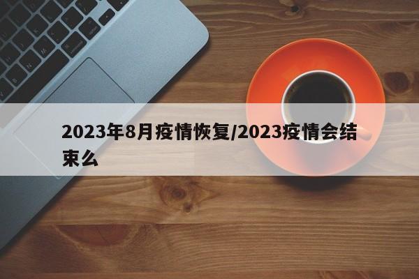 2023年8月疫情恢复/2023疫情会结束么